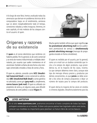 156
A lo largo de este libro, hemos analizado todas las
amenazas que derivan en problemas técnicos de la
computadora: bajas en el rendimiento, ventanas
que se abren inexplicablemente todo el tiempo,
conexiones robadas y redes inseguras.Veremos, en
este capítulo, el más molesto de los ataques con-
tra el usuario: el spam.
Orígenes y razones
de su existencia
El spam es el correo electrónico que recibimos sin
haberlo pedido. Por lo general, es de corte comercial
y se envía de manera indiscriminada a múltiples desti-
natarios, por usuarios que suelen mantenerse en el
anonimato.También se llama de esta forma a los men-
sajes comerciales enviados a listas de correo y foros.
El spam es, además, conocido como UCE (Unsolici-
ted Comercial Email o correo comercial no solicita-
do); UBE (Unsolicited Bulk Email o correo genérico
no solicitado); correo gris (grey mail) o, simplemente,
correo basura (junk mail). El spam es utilizado con
propósitos de venta y, en algunos casos, para difundir
comentarios de corte político o social (Figura 1).
Mucha gente también afirma que spam significa sa-
les promotional advertising mail (correo publici-
tario promocional de ventas) o simultaneously
posted advertising message (mensaje de propa-
ganda enviado en forma simultánea).
El spam es recibido por el usuario, por lo general,
como un e-mail con un dudoso contenido que in-
cita a la compra de algún producto, cuya proce-
dencia es, en la mayoría de los casos, incierta.
Lo que siempre debemos tener claro, aunque este
tipo de mensaje ofrezca precios y productos por
demás convenientes, es que jamás se debe acce-
der a los sitios de compra propuestos o dejar un
número de tarjeta para la compra del producto.
El spam deriva la mayoría de las veces en estafas
o crímenes digitales. Desafortunadamente para los
APÉNDICE.Spam
En el sitio www.spamlaws.com, podremos encontrar el texto completo de todas las leyes
antispam existentes en el mundo. Si bien solo pocos países han legislado sobre este tema,
conocer sus medidas es importante para plantear un futuro libre de correo basura.
LEYES ANTISPAM
SEGURIDADpc_ApA_155_172 CORREGIDO.qxp 22/04/2010 10:06 a.m. Página 156
 