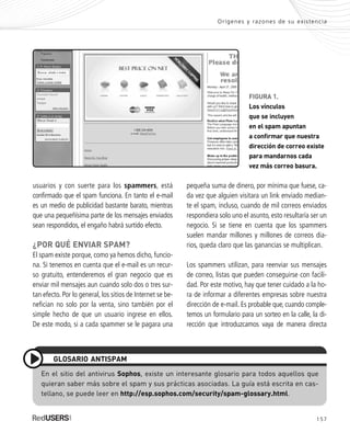 157
pequeña suma de dinero, por mínima que fuese, ca-
da vez que alguien visitara un link enviado median-
te el spam, incluso, cuando de mil correos enviados
respondiera solo uno el asunto, esto resultaría ser un
negocio. Si se tiene en cuenta que los spammers
suelen mandar millones y millones de correos dia-
rios, queda claro que las ganancias se multiplican.
Los spammers utilizan, para reenviar sus mensajes
de correo, listas que pueden conseguirse con facili-
dad. Por este motivo, hay que tener cuidado a la ho-
ra de informar a diferentes empresas sobre nuestra
dirección de e-mail. Es probable que, cuando comple-
temos un formulario para un sorteo en la calle, la di-
rección que introduzcamos vaya de manera directa
usuarios y con suerte para los spammers, está
confirmado que el spam funciona. En tanto el e-mail
es un medio de publicidad bastante barato, mientras
que una pequeñísima parte de los mensajes enviados
sean respondidos, el engaño habrá surtido efecto.
¿POR QUÉ ENVIAR SPAM?
El spam existe porque, como ya hemos dicho, funcio-
na. Si tenemos en cuenta que el e-mail es un recur-
so gratuito, entenderemos el gran negocio que es
enviar mil mensajes aun cuando solo dos o tres sur-
tan efecto. Por lo general, los sitios de Internet se be-
nefician no solo por la venta, sino también por el
simple hecho de que un usuario ingrese en ellos.
De este modo, si a cada spammer se le pagara una
Orígenes y razones de su existencia
En el sitio del antivirus Sophos, existe un interesante glosario para todos aquellos que
quieran saber más sobre el spam y sus prácticas asociadas. La guía está escrita en cas-
tellano, se puede leer en http://esp.sophos.com/security/spam-glossary.html.
GLOSARIO ANTISPAM
FIGURA 1.
Los vínculos
que se incluyen
en el spam apuntan
a confirmar que nuestra
dirección de correo existe
para mandarnos cada
vez más correo basura.
SEGURIDADpc_ApA_155_172 CORREGIDO.qxp 22/04/2010 10:06 a.m. Página 157
 