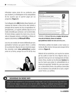 14
Infectaban copias pirata de sus productos para
que circularan y se distribuyeran en las computadoras
de los usuarios que no querían pagar por sus
programas (Figura 3).
Con la llegada de los BBS (Bulletin Board System), y el
comienzo de Internet a fines de los años ochenta y
principios de los noventa, los virus se expandieron im-
pensadamente, y el soporte preferido dejó de ser el
medio removible para comenzar a ser la red de redes.
Al mismo tiempo, surgieron los macro virus, virus cre-
ados en lenguajes menores y orientados a infectar, en
especial, documentos de Microsoft Office.
Los virus son creados de manera deliberada por pro-
gramadores humanos que ganan dinero a cambio
de su producción.Algunas de esas creaciones (aque-
llas conocidas como virus polimórficos) pueden
variar en su forma, aunque no es el fin de los virus
1.Introducción
informáticos cambiar de estado o crear nuevas va-
riantes de ellos mismos más que para escapar de los
antivirus (Figura 4).
Además de las económicas, son muchas las razones
por las cuales se crean los virus. Algunas veces, su
aparición tiene que ver con investigaciones de labo-
ratorio. Otras, resultan ser los llamados hackers los
que los hacen para probar la vulnerabilidad de un
sistema de seguridad. También los usan para expre-
sar su descontento frente a las políticas comerciales
de una empresa o las actitudes de un país u organi-
zación frente a un conflicto.
Cualquier red inalámbrica correctamente configurada y con sus opciones de seguridad acti-
vadas es tan segura o más que una red sin cables. Por ello, cualquier preocupación sobre
intrusiones resulta innecesaria si la instalación y la configuración fue hecha a conciencia.
SEGURIDAD EN REDES WIFI
FIGURA 3. Richard Skrenta, creador del primer
virus de la historia, tiene un website
que podemos visitar en www.skrenta.com.
SEGURIDADpc_Cap1_011_028 CORREGIDO.qxp 22/04/2010 07:18 a.m. Página 14
 