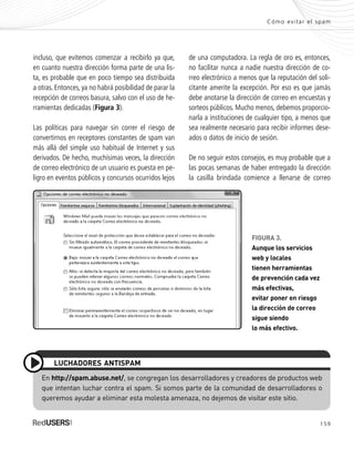 159
Cómo evitar el spam
incluso, que evitemos comenzar a recibirlo ya que,
en cuanto nuestra dirección forma parte de una lis-
ta, es probable que en poco tiempo sea distribuida
a otras. Entonces, ya no habrá posibilidad de parar la
recepción de correos basura, salvo con el uso de he-
rramientas dedicadas (Figura 3).
Las políticas para navegar sin correr el riesgo de
convertirnos en receptores constantes de spam van
más allá del simple uso habitual de Internet y sus
derivados. De hecho, muchísimas veces, la dirección
de correo electrónico de un usuario es puesta en pe-
ligro en eventos públicos y concursos ocurridos lejos
de una computadora. La regla de oro es, entonces,
no facilitar nunca a nadie nuestra dirección de co-
rreo electrónico a menos que la reputación del soli-
citante amerite la excepción. Por eso es que jamás
debe anotarse la dirección de correo en encuestas y
sorteos públicos. Mucho menos, debemos proporcio-
narla a instituciones de cualquier tipo, a menos que
sea realmente necesario para recibir informes dese-
ados o datos de inicio de sesión.
De no seguir estos consejos, es muy probable que a
las pocas semanas de haber entregado la dirección
la casilla brindada comience a llenarse de correo
En http://spam.abuse.net/, se congregan los desarrolladores y creadores de productos web
que intentan luchar contra el spam. Si somos parte de la comunidad de desarrolladores o
queremos ayudar a eliminar esta molesta amenaza, no dejemos de visitar este sitio.
LUCHADORES ANTISPAM
FIGURA 3.
Aunque los servicios
web y locales
tienen herramientas
de prevención cada vez
más efectivas,
evitar poner en riesgo
la dirección de correo
sigue siendo
lo más efectivo.
SEGURIDADpc_ApA_155_172 CORREGIDO.qxp 22/04/2010 10:06 a.m. Página 159
 
