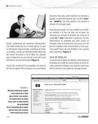 160
basura, proveniente de remitentes desconocidos.
Esto habrá tenido que ver, sin duda alguna, con que
la información proporcionada a empresas de dudo-
sa seriedad, cruzada con datos personales obtenidos
del mismo formulario o de la Web, fue utilizada
para introducirnos en una lista de correo de la que
difícilmente seremos eliminados (Figura 4).
Hoy en día, muchos de los proveedores de servicios
de Internet aplican filtros antispam en sus servidores
de correo. Para esto, suelen clasificar los mensajes y
agregar un texto del siguiente tipo a la línea Asun-
to: [SPAM??]. Con esto, ayudan a los usuarios a
detectar los mensajes spam.
Otras técnicas pueden ser muy simples y muy efecti-
vas también a la hora de lidiar con el spam: los
mensajes que incluyen la dirección de correo en el
campo CC: o CCO: solamente y contengan muchos
destinatarios, es probable que sean correo no
deseado. Tener en cuenta estas dos cosas, a la vez
que los cuidados antes mencionados en este capí-
tulo, puede liberar de esta molestia a los usuarios
más cuidadosos (Figura 5).
USO DE REGLAS
Si encontramos la forma de detectar correo basura en
la bandeja de e-mails de nuestro cliente de correo fa-
vorito, podremos configurar una regla de correo para
eliminar de forma más rápida los mensajes basura.
APÉNDICE.Spam
FIGURA 4.
Muchas empresas exigen
una cuenta de e-mail
para iniciar una sesión.
Es importante en estos
casos leer la declaración
de privacidad
de la compañía para saber
qué se hará con nuestra
información personal.
SEGURIDADpc_ApA_155_172 CORREGIDO.qxp 22/04/2010 10:06 a.m. Página 160
 