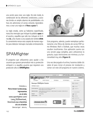 162
una acción para crear una regla. De este modo, la
combinación de las diferentes condiciones y accio-
nes brinda un amplio abanico de posibilidades a la
hora de administrar el correo entrante. Aprendere-
mos a crear una regla en el Paso a paso 1.
La regla creada, como ya habíamos especificado,
marca los mensajes que incluyan la palabra spam en
el asunto y aquellos que solo nos incluyan en la lí-
nea CC, y los mueve a una carpeta de nombre SPAM.
Es conveniente revisar esta carpeta de manera regu-
lar para detectar mensajes marcados erróneamente.
SPAMfighter
El programa que utilizaremos para ayudar a los
usuarios que quieran personalizar más su protección
antispam o a aquellos usuarios que requieran una
protección alta es SPAMfighter.
Este programa, además, puede reemplazar perfec-
tamente a los filtros de clientes de correo POP co-
mo Windows Mail o Outlook, que muchas veces
resultan insuficientes. Esta aplicación cuenta con
una versión paga completa, pero utilizaremos la
gratuita, cuyas restricciones son mínimas y su fun-
cionalidad muy alta (Figura 6).
Una vez descargado el archivo, hacemos doble clic
sobre él para iniciar el proceso de instalación y
contar con este útil programa en nuestro sistema.
APÉNDICE.Spam
FIGURA 6.
Para iniciar la descarga,
ingresamos
en el sitio
www.spamfighter.com/
Lang_ES/Download_
Download.asp y hacemos
clic en el botón
Descargar ahora.
SEGURIDADpc_ApA_155_172 CORREGIDO.qxp 22/04/2010 10:06 a.m. Página 162
 