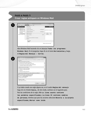 163
SPAMfighter
PASO A PASO /1
Crear reglas antispam en Windows Mail
Abra Windows Mail haciendo clic en Inicio/Todos los programas/
Windows Mail. En el programa, haga clic en el menú Herramientas y, luego,
en Reglas del Mensaje / Correo.
1
Si ya había creado una regla alguna vez, en el cuadro Reglas del mensaje
haga clic en el botón Nueva…; de otro modo, continúe con el siguiente paso.
Para las condiciones de la regla, tilde La línea asunto contiene
las palabras especificadas y La línea CC contiene nombres
de personas, mientras que para las acciones seleccione Moverlo a la carpeta
especificada y Marcar como leído.
2
SEGURIDADpc_ApA_155_172 CORREGIDO.qxp 22/04/2010 10:06 a.m. Página 163
 