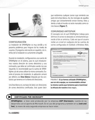 165
SPAMfighter
CONFIGURACIÓN
La instalación de SPAMfighter es muy sencilla y no
presenta problemas para ninguno de los niveles de
usuarios. El programa está escrito en español, y la in-
terfaz de la instalación es sumamente amigable.
Durante la instalación, configuraremos una cuenta de
SPAMfighter en el sistema, para lo cual introducire-
mos nuestra dirección de correo electrónico y una
contraseña, que debe ser confirmada cuando nos sea
requerido. Es recomendable que la cuenta de SPAM-
fighter y la de correo utilicen la misma contraseña.Du-
rante el proceso de instalación, la aplicación armará
por defecto una lista blanca integrada por los con-
tactos que tenemos en la libreta de direcciones.
Una lista blanca es una base de datos con direcciones
de correo electrónico certificadas. Esto quiere decir
que recibiremos cualquier correo cuyo remitente sea
parte de la lista blanca. Así, los mensajes de aquellos
amigos que constantemente envían bromas, fotos y
demás a todo el mundo no serán marcados como co-
rreo basura (Figura 7).
COMUNIDAD ANTISPAM
El concepto con el cual SPAMfighter trabaja para
eliminar el correo no deseado es remotamente pa-
recido al de un antivirus. Cada vez que el usuario
recibe un e-mail en cualquiera de las cuentas de
correo configuradas en Outlook o Windows Mail,
SPAMfighter, si bien está producido por la empresa ASP Shareware, cuenta en su
desarrollo con el aporte de Microsoft. En el uso del programa y también en su look and
feel, la mano de esta segunda empresa se hace notar.
CERTIFICADO POR MICROSOFT
FIGURA 7. Si ya hemos utilizado SPAMfighter,
aun en otro equipo, es recomendable utilizar
la misma cuenta que teníamos para maximizar
la eficacia de nuestra lista negra.
SEGURIDADpc_ApA_155_172 CORREGIDO.qxp 22/04/2010 10:06 a.m. Página 165
 