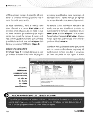 166
el filtro antispam compara la dirección del remi-
tente y el contenido del mensaje con una base de
datos disponible en su servidor.
De haber coincidencia, marca el mensaje como
spam y lo envía a la carpeta SPAMfighter en el
cliente de correo del usuario. De este modo, el usua-
rio puede corroborar qué se eliminó y qué no para
decidir si un mensaje fue marcado de manera erró-
nea.Asimismo, puede marcar como spam un mensa-
je recibido, haciendo clic en el botón Bloquear de la
barra de herramientas SPAMfighter (Figura 8).
USAR SPAMFIGHTER
En la Guía visual 1, veremos la barra que se agre-
ga al cliente de correo. El uso básico del programa
se reduce a la posibilidad de marcar como spam o li-
berar de esa marca a aquellos mensajes que el progra-
ma no haya detectado o que, por error, haya marcado.
Por ejemplo, cuando recibimos un mensaje no de-
seado, para que esta situación no se repita, hay
que seleccionar el mensaje y presionar, de la barra
SPAMfighter, el botón Bloquear. Si el problema
fuera al revés, en la carpeta SPAMfighter, debemos
marcar aquel mensaje bloqueado erróneamente y
presionar el botón Liberar.
Cuando un mensaje se detecta como spam, es mo-
vido a la carpeta con el nombre del programa y, allí,
queda marcado como no leído. Esto es una ventaja
en tanto uno puede ver con rapidez si nuevos
APÉNDICE.Spam
FIGURA 8.
SPAMfighter
agrega una barra
de herramientas
a la interfaz
del cliente
de correo
que utilicemos.
Es posible que, después de un tiempo de uso y de configurar de manera correcta el pro-
grama, sean muy pocos los mensajes erróneamente filtrados y por eso, decidamos acti-
var la opción que permite marcar como leídos los spam.
MARCAR COMO LEÍDOS LOS CORREOS DE SPAM
SEGURIDADpc_ApA_155_172 CORREGIDO.qxp 22/04/2010 10:06 a.m. Página 166
 