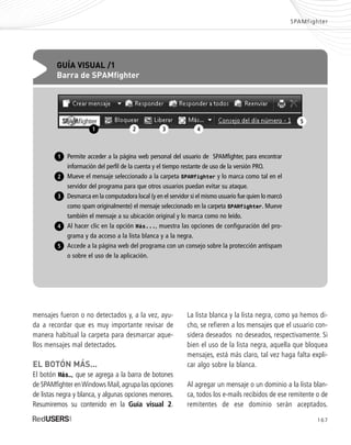 mensajes fueron o no detectados y, a la vez, ayu-
da a recordar que es muy importante revisar de
manera habitual la carpeta para desmarcar aque-
llos mensajes mal detectados.
EL BOTÓN MÁS...
El botón Más…, que se agrega a la barra de botones
de SPAMfighter enWindows Mail,agrupa las opciones
de listas negra y blanca, y algunas opciones menores.
Resumiremos su contenido en la Guía visual 2.
SPAMfighter
La lista blanca y la lista negra, como ya hemos di-
cho, se refieren a los mensajes que el usuario con-
sidera deseados no deseados, respectivamente. Si
bien el uso de la lista negra, aquella que bloquea
mensajes, está más claro, tal vez haga falta expli-
car algo sobre la blanca.
Al agregar un mensaje o un dominio a la lista blan-
ca, todos los e-mails recibidos de ese remitente o de
remitentes de ese dominio serán aceptados.
167
GUÍA VISUAL /1
Barra de SPAMfighter
Permite acceder a la página web personal del usuario de SPAMfighter, para encontrar
información del perfil de la cuenta y el tiempo restante de uso de la versión PRO.
Mueve el mensaje seleccionado a la carpeta SPAMfighter y lo marca como tal en el
servidor del programa para que otros usuarios puedan evitar su ataque.
Desmarca en la computadora local (y en el servidor si el mismo usuario fue quien lo marcó
como spam originalmente) el mensaje seleccionado en la carpeta SPAMfighter. Mueve
también el mensaje a su ubicación original y lo marca como no leído.
Al hacer clic en la opción Más..., muestra las opciones de configuración del pro-
grama y da acceso a la lista blanca y a la negra.
Accede a la página web del programa con un consejo sobre la protección antispam
o sobre el uso de la aplicación.
1
2
3
4
5
2 3 4
5
1
SEGURIDADpc_ApA_155_172 CORREGIDO.qxp 22/04/2010 10:06 a.m. Página 167
 