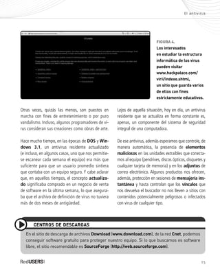 15
El antivirus
Otras veces, quizás las menos, son puestos en
marcha con fines de entretenimiento o por puro
vandalismo. Incluso, algunos programadores de vi-
rus consideran sus creaciones como obras de arte.
Hace mucho tiempo, en las épocas de DOS y Win-
dows 3.1, un antivirus residente actualizado
(e incluso, en algunos casos, uno que nos permitie-
se escanear cada semana el equipo) era más que
suficiente para que un usuario promedio sintiera
que contaba con un equipo seguro. Y cabe aclarar
que, en aquellos tiempos, el concepto actualiza-
do significaba comprado en un negocio de venta
de software en la última semana, lo que asegura-
ba que el archivo de definición de virus no tuviera
más de dos meses de antigüedad.
En el sitio de descarga de archivos Download (www.download.com), de la red Cnet, podemos
conseguir software gratuito para proteger nuestro equipo. Si lo que buscamos es software
libre, el sitio recomendable es SourceForge (http://web.sourceforge.com).
CENTROS DE DESCARGAS
FIGURA 4.
Los interesados
en estudiar la estructura
informática de los virus
pueden visitar
www.hackpalace.com/
virii/indexe.shtml,
un sitio que guarda varios
de ellos con fines
estrictamente educativos.
Lejos de aquella situación, hoy en día, un antivirus
residente que se actualiza en forma constante es,
apenas, un componente del sistema de seguridad
integral de una computadora.
De ese antivirus, además esperamos que controle, de
manera automática, la presencia de elementos
maliciosos en las unidades extraíbles que conecta-
mos al equipo (pendrives, discos ópticos, disquetes y
cualquier tarjeta de memoria) y en los adjuntos de
correo electrónico. Algunos productos nos ofrecen,
además, protección en sesiones de mensajería ins-
tantánea y hasta controlan que los vínculos que
nos devuelva el buscador no nos lleven a sitios con
contenidos potencialmente peligrosos o infectados
con virus de cualquier tipo.
SEGURIDADpc_Cap1_011_028 CORREGIDO.qxp 22/04/2010 07:18 a.m. Página 15
 