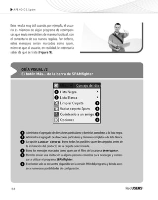 APÉNDICE.Spam
168
Esto resulta muy útil cuando, por ejemplo, el usua-
rio es miembro de algún programa de recompen-
sas que envía newsletters de manera habitual, con
el comentario de sus nuevos regalos. Por defecto,
estos mensajes serían marcados como spam,
mientras que al usuario, en realidad, le interesaría
saber de qué se trata (Figura 9).
GUÍA VISUAL /2
El botón Más… de la barra de SPAMfighter
Administra el agregado de direcciones particulares y dominios completos a la lista negra.
Administra el agregado de direcciones particulares y dominios completos a la lista blanca.
La opción Limpiar carpeta borra todos los posibles spam descargados antes de
la instalación del producto de la carpeta seleccionada.
Borra los mensajes marcados como spam por el filtro de la carpeta SPAMfighter.
Permite enviar una invitación a alguna persona conocida para descargar y comen-
zar a utilizar el programa SPAMfighter.
Este botón solo se encuentra disponible en la versión PRO del programa y brinda acce-
so a numerosas posibilidades de configuración.
1
2
3
4
5
6
1
2
3
4
5
6
SEGURIDADpc_ApA_155_172 CORREGIDO.qxp 22/04/2010 10:06 a.m. Página 168
 