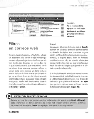 169
Filtros en correos web
FIGURA 9.
No es recomendable
agregar a la lista negra
dominios de servidores
gratuitos como Gmail
o Hotmail.
Filtros
en correos web
Herramientas prácticas como SPAMfighter solo es-
tán disponibles para correos de tipo POP configu-
rados en máquinas hogareñas o de oficina que uti-
licen clientes para descargar sus correos. Esto ha-
ce que aquellos usuarios que consulten su correo
electrónico desde afuera de su casa u oficina, o
utilicen como correo siempre un cliente web, no
puedan disfrutar de filtros de este tipo. Sin embar-
go, los servidores de correo electrónico web más
renombrados incluyen avanzados filtros antispam
en su propia interfaz web. Analizaremos los servi-
cios de los proveedores más utilizados del momen-
to: Hotmail y Gmail.
GMAIL
Los usuarios del correo electrónico web de Google
cuentan con una eficaz protección contra el correo
no deseado. Sin siquiera tener que activar ninguna
opción, los filtros de Gmail aplicarán de manera au-
tomática, la etiqueta Spam a todos los mensajes
considerados como tal y los moverán a la carpeta
con ese nombre. Esto hará que para verlos haya que
hacer clic sobre esa carpeta que aparece en el cos-
tado izquierdo de la pantalla.
Si el filtro hubiese sido aplicado de manera incorrec-
ta, siempre existe la posibilidad de marcar el mensa-
je -al tildar la casilla de verificación en la derecha de
cada uno- y de presionar el botón No es spam
para que nunca más una conversación con ese con-
tacto sea considerada spam (Figura 10).
Aunque en este libro nos vamos a centrar en la protección que ofrecen Gmail y Hotmail,
cabe aclarar que los demás servicios de correo web ofrecen también efectivos sistemas
de protección antispam. Yahoo, por ejemplo, incluye un filtro muy efectivo.
PROTECCIÓN EN OTROS SERVICIOS
SEGURIDADpc_ApA_155_172 CORREGIDO.qxp 22/04/2010 10:06 a.m. Página 169
 