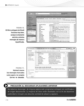 170
APÉNDICE.Spam
FIGURA 10.
El filtro antispam de Gmail
funciona muy bien,
aunque es bastante
estricto y elimina
mensajes de manera
injustificada.
FIGURA 11.
Hotmail mueve
los mensajes marcados
como spam a la carpeta
Correo no deseado.
No debemos descargar, de ninguna página web, programas antispam sin certificado o
de origen desconocido. La mayoría de ellos están diseñados con el fin de diseminar
publicidad e incluyen una absurda cantidad de adware y spyware.
PRECAUCIÓN AL DESCARGAR APLICACIONES ANTISPAM
SEGURIDADpc_ApA_155_172 CORREGIDO.qxp 22/04/2010 10:06 a.m. Página 170
 