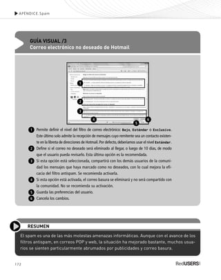 172
APÉNDICE.Spam
El spam es una de las más molestas amenazas informáticas. Aunque con el avance de los
filtros antispam, en correos POP y web, la situación ha mejorado bastante, muchos usua-
rios se sienten particularmente abrumados por publicidades y correo basura.
RESUMEN
GUÍA VISUAL /3
Correo electrónico no deseado de Hotmail
Permite definir el nivel del filtro de correo electrónico: Bajo, Estándar o Exclusivo.
Este último solo admite la recepción de mensajes cuyo remitente sea un contacto existen-
te en la libreta de direcciones de Hotmail.Por defecto,deberíamos usar el nivel Estándar.
Define si el correo no deseado será eliminado al llegar, o luego de 10 días, de modo
que el usuario pueda revisarlo. Esta última opción es la recomendada.
Si esta opción está seleccionada, compartirá con los demás usuarios de la comuni-
dad los mensajes que haya marcado como no deseados, con lo cual mejora la efi-
cacia del filtro antispam. Se recomienda activarla.
Si esta opción está activada, el correo basura se eliminará y no será compartido con
la comunidad. No se recomienda su activación.
Guarda las preferencias del usuario.
Cancela los cambios.
1
2
3
4
5
6
1
2
3
4
5
6
SEGURIDADpc_ApA_155_172 CORREGIDO.qxp 22/04/2010 10:07 a.m. Página 172
 