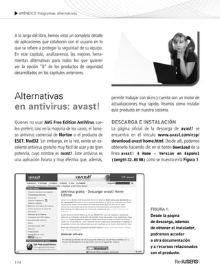 174
A lo largo del libro, hemos visto un completo detalle
de aplicaciones que colaboran con el usuario en lo
que se refiere a proteger la seguridad de su equipo.
En este capítulo, analizaremos las mejores herra-
mientas alternativas para todos los que quieren
ver la opción “B” de los productos de seguridad
desarrollados en los capítulos anteriores.
Alternativas
en antivirus: avast!
Quienes no usan AVG Free Edition AntiVirus sue-
len preferir, casi en la mayoría de los casos, el famo-
so antivirus comercial de Norton o el producto de
ESET, Nod32. Sin embargo, en la red, existe un ex-
celente antivirus gratuito muy fácil de usar y de gran
potencia, cuyo nombre es avast!. Este antivirus es
una aplicación liviana y muy efectiva que, además,
permite trabajar con skins y cuenta con un motor de
actualizaciones muy rápido. Veamos cómo instalar
este producto en nuestro sistema.
DESCARGA E INSTALACIÓN
La página oficial de la descarga de avast! se
encuentra en el vínculo www.avast.com/esp/
download-avast-home.html. Desde allí, podemos
obtenerlo haciendo clic en el botón Download de la
línea avast! 4 Home - Versión en Español
(length 32.80 MB) como se muestra en la Figura 1.
APÉNDICE.Programas alternativos
FIGURA 1.
Desde la página
de descarga, además
de obtener el instalador,
podremos acceder
a otra documentación
y a recursos relacionados
con el producto.
SEGURIDADpc_ApB_173_184 CORREGIDO.qxp 22/04/2010 07:43 a.m. Página 174
 