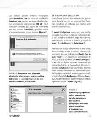 175
EL PROGRAMA EN ACCIÓN
Este software funciona de manera sencilla, y su in-
terfaz llama la atención por su simplicidad. Debe-
mos considerar, sin embargo, que estamos ante
una versión simplificada.
El avast! Profesional cuenta con una interfaz
avanzada mucho más compleja y configurable, pe-
ro para acceder a él debemos pagar. Por lo pronto,
aprenderemos a utilizar la interfaz principal de
avast! Free Edition en la Guía visual 1.
Para iniciar un análisis, seleccionamos un área (discos
duros, extraíbles, archivos o carpetas) y hacemos clic
en el botón Iniciar, indicado en el Punto 2 de la
Guía visual 1. Las opciones de configuración de
avast!, a las que accedemos con Menú/Configura-
ción, ofrecen algunas opciones interesantes que
mejoran la eficacia y la funcionalidad del producto,
como las exclusiones. Si por alguna razón debemos
excluir momentáneamente una determinada canti-
dad de objetos del análisis residente, podremos defi-
nirlos en el apartado Exclusiones. El botón Exami-
nar… nos permitirá elegir los elementos que después
suprimiremos con Eliminar (Figura 3).
Los editores ofrecen también descargarlo
desde Donwload.com (al hacer clic en el botón
Download now), pero en ese caso solo obtendre-
mos un instalador web liviano de 300 KB y no el
instalador completo. Esta opción se recomienda
solo para usuarios de netbooks y equipos donde
el espacio disponible es muy limitado (Figura 2).
Alternativas en antivirus: avast!
FIGURA 2. Programar una búsqueda
al reiniciar el sistema es una buena idea,
sobre todo si estamos migrando de otro
antivirus anterior, hacia avast!
FIGURA 3.
El botón Agregar permite
definir una máscara
para las exclusiones.
Esto es útil si,
por ejemplo, deseamos
que no se analicen
archivos con una
extensión determinada.
SEGURIDADpc_ApB_173_184 CORREGIDO.qxp 22/04/2010 07:44 a.m. Página 175
 