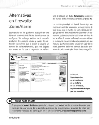 177
Alternativas en firewalls: ZoneAlarm
Alternativas
en firewalls:
ZoneAlarm
Los firewalls con los que hemos trabajado en este
libro son productos más fáciles de utilizar que de
configurar. Sin embargo, existen en el mercado
productos de excelente calidad y niveles de pro-
tección superlativos que le exigen al usuario un
tiempo de acostumbramiento, que será pagado
con creces en lo que a seguridad se refiere.
Uno de ellos es, sin duda, ZoneAlarm: un clásico
del mundo de los firewalls avanzados (Figura 4).
Las razones para elegir un firewall de este tipo son
muchas, en particular asociadas a un mayor control de
todo lo que pasa en nuestra red y, en especial, del ori-
gen y el destino del tráfico entrante y saliente. Con Zo-
neAlarm, podemos controlar todo lo que a tráfico de
red se refiere. Si usamos un firewall como este softwa-
re en conjunto con un servidor proxy, es decir, con una
máquina que funciona como servidor en lugar de un
router, podremos definir los permisos de acceso a In-
ternet de cada usuario y los límites de su navegación.
FIGURA 4.
ZoneAlarm fue,
en el comienzo
de la historia
de los firewalls,
el producto más elegido
por los usuarios.
El programa avast! Antivirus permite trabajar con skins, es decir, con máscaras que
cambian la apariencia de la pantalla principal de la aplicación; algunas de ellas son
realmente vistosas. Se consiguen en el sitio web www.avast.com/esp/skins.html.
SKINS PARA AVAST!
SEGURIDADpc_ApB_173_184 CORREGIDO.qxp 22/04/2010 07:44 a.m. Página 177
 