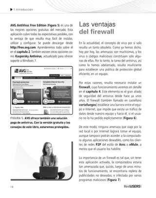 AVG AntiVirus Free Edition (Figura 5) es una de
las mejores opciones gratuitas del mercado. Esta
aplicación cubre todas las expectativas posibles, con
la ventaja de que resulta muy fácil de instalar,
utilizar y configurar. Se puede descargar desde
http://free.avg.com. Aprenderemos todo sobre él
en el capítulo 2.También existen otras opciones co-
mo Kaspersky Antivirus, actualizado para ofrecer
soporte a Windows 7.
Las ventajas
del firewall
En la actualidad, el concepto de virus por sí solo
resulta un tanto obsoleto. Como ya hemos dicho,
hoy por hoy, las amenazas son muchísimas, y los
virus o códigos maliciosos constituyen solo algu-
nas de ellas. Por lo tanto, la tarea del antivirus, así
como lo hemos adelantado, resulta insuficiente
para establecer una política de protección global
eficiente, en un equipo.
Por estas razones, resulta necesario instalar un
firewall, cuyo funcionamiento veremos en detalle
en el capítulo 4. Este elemento es el gran aliado
de seguridad del antivirus desde hace ya unos
años. El firewall (también llamado en castellano
cortafuegos) establece una barrera entre el equi-
po e Internet, que impide que exista un tráfico de
datos desde nuestro equipo y hacia él, si el usua-
rio no lo ha pedido explícitamente (Figura 6).
De este modo, ninguna amenaza que viaje por la
red local o por Internet logrará tomar el equipo,
aunque tampoco podrán acceder a la computado-
ra algunas aplicaciones deseables, como los clien-
tes de redes P2P del estilo de Ares o eMule, a
menos que el usuario los habilite.
La importancia de un firewall es tal que, sin tener
esta aplicación activada, la computadora estaría
tan amenazada que, quizás, luego de unos minu-
tos de funcionamiento, se encontraría repleta de
publicidades no deseadas, e infectada por varios
programas maliciosos (Figura 7).
1.Introducción
FIGURA 5. AVG ofrece también una solución
paga de antivirus. Con la versión gratuita y los
consejos de este libro, estaremos protegidos.
16
SEGURIDADpc_Cap1_011_028 CORREGIDO.qxp 22/04/2010 07:18 a.m. Página 16
 