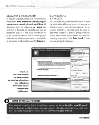 178
DESCARGA E INSTALACIÓN
El producto se puede descargar de manera gratuita
desde el sitio www.zonealarm.com/security/es/
zonealarm-pc-security-free-firewall.htm. Allí
deberemos hacer clic en Descargar ahora para
comenzar la descarga del instalador, que pesa al-
rededor de 205 KB. Si bien existe una versión pa-
ga de ZoneAlarm llamada Pro, la versión gratuita
será más que suficiente para nuestras necesidades
de protección en el ámbito hogareño (Figura 5).
EL PROGRAMA
EN ACCIÓN
Una vez instalado, ZoneAlarm colocará en la zona
de notificación del área de tareas un icono que in-
dicará en verde el nivel de tráfico saliente y en ro-
jo el de entrante. Si hacemos doble clic sobre él,
podremos acceder a la pantalla principal del pro-
ducto, desde donde controlaremos su comporta-
miento y su accionar. En la Guía visual 2, vere-
mos sus principales opciones.
APÉNDICE.Programas alternativos
Otra alternativa dentro de los firewalls personales se llama Kerio Personal Firewall.
Este producto es tan fácil de usar como ZoneAlarm y brinda un nivel de protección muy
alto. Se puede descargar desde el sitio web www.kerio.com/firewall.
KERIO PERSONAL FIREWALL
FIGURA 5.
ZoneAlarm bloquea
las transferencias
de todas las aplicaciones
que no hayamos
certificado, incluso
los productos
de Microsoft.
SEGURIDADpc_ApB_173_184 CORREGIDO.qxp 22/04/2010 07:44 a.m. Página 178
 