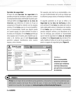 179
Alternativas en firewalls: ZoneAlarm
FIGURA 6.
No es recomendable
desactivar el firewall
a menos que recibamos
estrictas indicaciones
por parte de un encargado
de sistemas.
Servidor de seguridad
Al hacer clic sobre Servidor de seguridad en la
pantalla principal de ZoneAlarm, podremos cambiar
el comportamiento básico del firewall. El primer pará-
metro por definir es la Seguridad en la Zona de
Internet, que determina el modo en el que se
comportará el firewall en relación con los equipos
remotos. El nivel Alto, que es a la vez el predefini-
do y el recomendado, impide que alguien pueda
ver nuestro equipo, así como también el acceso a
los datos en él alojados. El nivel Medio permite que
otros equipos vean el nuestro, pero impedirá que ac-
cedan a él, mientras que el nivel Desactivado
permitirá cualquier transferencia entre nuestro
equipo y otros remotos.
Por supuesto, este nivel no es recomendable, a me-
nos que el administrador de la red nos indique que
lo utilicemos porque existe un firewall por hardware.
El segundo parámetro es el que se refiere a la
Seguridad en la Zona de Confianza, es decir,
en la red local. El nivel Alto nos aislará de la red, en
tanto nadie podrá vernos ni interactuar con nosotros.
El nivel Medio, que es el indicado y recomendado,
permite compartir archivos y ser descubierto en la
red. Sin embargo, para activarlo es recomendable
que el nivel de seguridad en la Zona de Internet
sea Alto. El nivel Desactivado deja de lado el fire-
wall y habilita el tráfico en la red, lo que puede su-
poner un agujero de seguridad grave (Figura 6).
Proxy+ es el mejor de los servidores proxy gratuitos, si buscamos un producto poderoso que
administre nuestra red local. No es fácil de usar, ni tiene una interfaz simpática, pero su
poderío es muy alto. Se consigue en www.proxyplus.cz/download.php?lang=en.
PROXY+
SEGURIDADpc_ApB_173_184 CORREGIDO.qxp 22/04/2010 07:44 a.m. Página 179
 