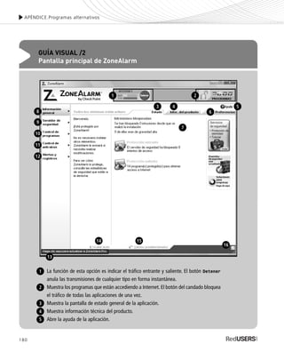 180
APÉNDICE.Programas alternativos
GUÍA VISUAL /2
Pantalla principal de ZoneAlarm
La función de esta opción es indicar el tráfico entrante y saliente. El botón Detener
anula las transmisiones de cualquier tipo en forma instantánea.
Muestra los programas que están accediendo a Internet. El botón del candado bloquea
el tráfico de todas las aplicaciones de una vez.
Muestra la pantalla de estado general de la aplicación.
Muestra información técnica del producto.
Abre la ayuda de la aplicación.
1
2
3
4
5
1 2
3
8
9
10
11
12
4
6
7
5
13
14 15
16
SEGURIDADpc_ApB_173_184 CORREGIDO.qxp 22/04/2010 07:44 a.m. Página 180
 