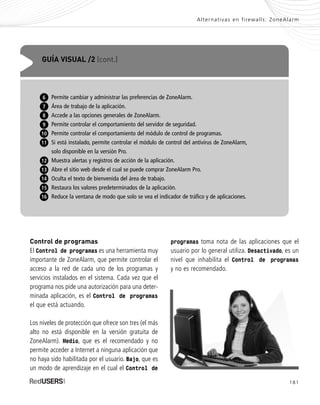 181
Alternativas en firewalls: ZoneAlarm
Control de programas
El Control de programas es una herramienta muy
importante de ZoneAlarm, que permite controlar el
acceso a la red de cada uno de los programas y
servicios instalados en el sistema. Cada vez que el
programa nos pide una autorización para una deter-
minada aplicación, es el Control de programas
el que está actuando.
Los niveles de protección que ofrece son tres (el más
alto no está disponible en la versión gratuita de
ZoneAlarm). Medio, que es el recomendado y no
permite acceder a Internet a ninguna aplicación que
no haya sido habilitada por el usuario. Bajo, que es
un modo de aprendizaje en el cual el Control de
programas toma nota de las aplicaciones que el
usuario por lo general utiliza. Desactivado, es un
nivel que inhabilita el Control de programas
y no es recomendado.
GUÍA VISUAL /2 (cont.)
Permite cambiar y administrar las preferencias de ZoneAlarm.
Área de trabajo de la aplicación.
Accede a las opciones generales de ZoneAlarm.
Permite controlar el comportamiento del servidor de seguridad.
Permite controlar el comportamiento del módulo de control de programas.
Si está instalado, permite controlar el módulo de control del antivirus de ZoneAlarm,
solo disponible en la versión Pro.
Muestra alertas y registros de acción de la aplicación.
Abre el sitio web desde el cual se puede comprar ZoneAlarm Pro.
Oculta el texto de bienvenida del área de trabajo.
Restaura los valores predeterminados de la aplicación.
Reduce la ventana de modo que solo se vea el indicador de tráfico y de aplicaciones.
6
7
8
9
10
11
12
13
15
16
14
SEGURIDADpc_ApB_173_184 CORREGIDO.qxp 22/04/2010 07:44 a.m. Página 181
 