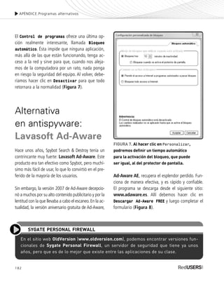 Ad-Aware AE, recupera el esplendor perdido. Fun-
ciona de manera efectiva, y es rápido y confiable.
El programa se descarga desde el siguiente sitio:
www.adaware.es. Allí debemos hacer clic en
Descargar Ad-Aware FREE y luego completar el
formulario (Figura 8).
182
APÉNDICE.Programas alternativos
FIGURA 7. Al hacer clic en Personalizar,
podremos definir un tiempo automático
para la activación del bloqueo, que puede
ser igual, al del protector de pantalla.
En el sitio web OldVersion (www.oldversion.com), podemos encontrar versiones fun-
cionales de Sygate Personal Firewall, un servidor de seguridad que tiene ya unos
años, pero que es de lo mejor que existe entre las aplicaciones de su clase.
SYGATE PERSONAL FIREWALL
El Control de programas ofrece una última op-
ción realmente interesante, llamada Bloqueo
automático. Ésta impide que ninguna aplicación,
más allá de las que están funcionando, tenga ac-
ceso a la red y sirve para que, cuando nos aleja-
mos de la computadora por un rato, nada ponga
en riesgo la seguridad del equipo. Al volver, debe-
ríamos hacer clic en Desactivar para que todo
retornara a la normalidad (Figura 7).
Alternativa
en antispyware:
Lavasoft Ad-Aware
Hace unos años, Spybot Search & Destroy tenía un
contrincante muy fuerte: Lavasoft Ad-Aware. Este
producto era tan efectivo como Spybot, pero muchí-
simo más fácil de usar, lo que lo convirtió en el pre-
ferido de la mayoría de los usuarios.
Sin embargo, la versión 2007 de Ad-Aware decepcio-
nó a muchos por su alto contenido publicitario y por la
lentitud con la que llevaba a cabo el escaneo. En la ac-
tualidad, la versión aniversario gratuita de Ad-Aware,
SEGURIDADpc_ApB_173_184 CORREGIDO.qxp 22/04/2010 07:44 a.m. Página 182
 
