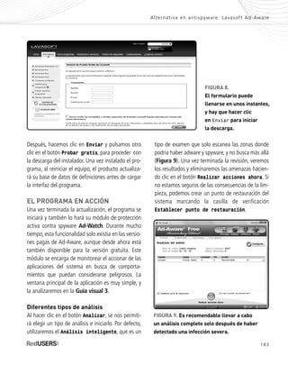 183
Alternativa en antispyware: Lavasoft Ad-Aware
Después, hacemos clic en Enviar y pulsamos otro
clic en el botón Probar gratis, para proceder con
la descarga del instalador. Una vez instalado el pro-
grama, al reiniciar el equipo, el producto actualiza-
rá su base de datos de definiciones antes de cargar
la interfaz del programa.
EL PROGRAMA EN ACCIÓN
Una vez terminada la actualización, el programa se
iniciará y también lo hará su módulo de protección
activa contra spyware Ad-Watch. Durante mucho
tiempo, esta funcionalidad solo existía en las versio-
nes pagas de Ad-Aware, aunque desde ahora está
también disponible para la versión gratuita. Este
módulo se encarga de monitorear el accionar de las
aplicaciones del sistema en busca de comporta-
mientos que puedan considerarse peligrosos. La
ventana principal de la aplicación es muy simple, y
la analizaremos en la Guía visual 3.
Diferentes tipos de análisis
Al hacer clic en el botón Analizar, se nos permiti-
rá elegir un tipo de análisis e iniciarlo. Por defecto,
utilizaremos el Análisis inteligente, que es un
tipo de examen que solo escanea las zonas donde
podría haber adware y spyware, y no busca más allá
(Figura 9). Una vez terminada la revisión, veremos
los resultados y eliminaremos las amenazas hacien-
do clic en el botón Realizar acciones ahora. Si
no estamos seguros de las consecuencias de la lim-
pieza, podemos crear un punto de restauración del
sistema marcando la casilla de verificación
Establecer punto de restauración.
FIGURA 9. Es recomendable llevar a cabo
un análisis completo solo después de haber
detectado una infección severa.
FIGURA 8.
El formulario puede
llenarse en unos instantes,
y hay que hacer clic
en Enviar para iniciar
la descarga.
SEGURIDADpc_ApB_173_184 CORREGIDO.qxp 22/04/2010 07:44 a.m. Página 183
 