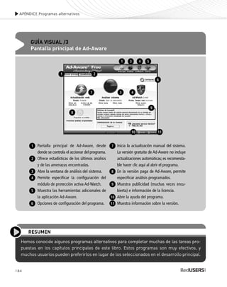 APÉNDICE.Programas alternativos
Hemos conocido algunos programas alternativos para completar muchas de las tareas pro-
puestas en los capítulos principales de este libro. Estos programas son muy efectivos, y
muchos usuarios pueden preferirlos en lugar de los seleccionados en el desarrollo principal.
RESUMEN
APÉNDICE.Programas alternativos
184
GUÍA VISUAL /3
Pantalla principal de Ad-Aware
Pantalla principal de Ad-Aware, desde
donde se controla el accionar del programa.
Ofrece estadísticas de los últimos análisis
y de las amenazas encontradas.
Abre la ventana de análisis del sistema.
Permite especificar la configuración del
módulo de protección activa Ad-Watch.
Muestra las herramientas adicionales de
la aplicación Ad-Aware.
Opciones de configuración del programa.
Inicia la actualización manual del sistema.
La versión gratuita de Ad-Aware no incluye
actualizaciones automáticas; es recomenda-
ble hacer clic aquí al abrir el programa.
En la versión paga de Ad-Aware, permite
especificar análisis programados.
Muestra publicidad (muchas veces encu-
bierta) e información de la licencia.
Abre la ayuda del programa.
Muestra información sobre la versión.
1
2
3
4
5
6
7
8
9
10
11
2
7
8
3 4
1 3 4 5
6
1
9
10 11
SEGURIDADpc_ApB_173_184 CORREGIDO.qxp 22/04/2010 07:44 a.m. Página 184
 