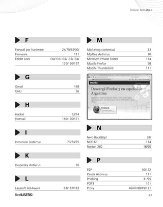 187
Índice temático
Firewall por hardware 24/79/83/90/
Firmware 111
Folder Lock 130/131/132/133/134/
135/136/137
Gmail 169
GNU 56
Hacker 13/14
Hotmail 169/170/171
Inmunizar (sistema) 73/74/75
Kaspersky Antivirus 16
Lavasoft Ad-Aware 61/182/183
K
F
G
I
H
L
Marketing contextual 23
McAfee Antivirus 30
Microsoft Private Folder 134
Mozilla Firefox 58
Mozilla Thunderbird 171
Nero BackItUp! 38/
NOD32 174
Norton 360 18/60
P2P 16/152
Panda Antivirus 171
Phishing 31/95
POP3 161
Proxy 46/47/48/49/131
M
P
N
SEGURIDADpc_Servicios_185_192.qxp 24/04/2010 02:52 p.m. Página 187
 