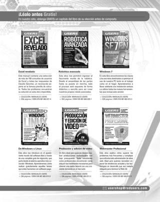 ¡Léalo antes Gratis!
En nuestro sitio, obtenga GRATIS un capítulo del libro de su elección antes de comprarlo.
usershop@redusers.com
Excel revelado Robótica avanzada Windows 7
De Windows a Linux Producción y edición de video Webmaster Profesional
Este manual contiene una selección
de más de 150 consultas de usuarios
de Excel y todas las respuestas de
Claudio Sánchez, un reconocido ex-
perto en la famosa planilla de cálcu-
lo. Todos los problemas encuentran
su solución en esta obra imperdible.
Esta obra nos introduce en el apasio-
nante mundo del software libre a través
de una completa guía de migración, que
partedesdeelsistemaoperativomásco-
nocido: Windows. Aprenderemos cómo
realizar gratuitamente aquellas tareas
queanteshacíamosconsoftwarepago.
Esta obra nos permitirá ingresar al
fascinante mundo de la robótica.
Desde el ensamblaje de las partes
hasta su puesta en marcha, todo
el proceso está expuesto de forma
didáctica y sencilla para así crear
nuestros propios robots avanzados.
Un libro ideal para quienes deseen rea-
lizar producciones audiovisuales con
bajo presupuesto. Tanto estudiantes
como profesionales encontrarán cómo
adquirirlashabilidadesnecesariaspara
obtener una salida laboral con una cre-
ciente demanda en el mercado.
En este libro encontraremos las claves
ylossecretosdestinadosaoptimizarel
uso de nuestra PC tanto en el trabajo
como en el hogar. Aprenderemos a
llevar adelante una instalación exitosa
y a utilizar todas las nuevas herramien-
tas que incluye esta versión.
Esta obra explica cómo superar los
problemas más frecuentes y complejos
queenfrentatodoadministradordesitios
web. Ideal para quienes necesiten co-
nocer las tendencias actuales y las tec-
nologías en desarrollo que son materia
obligadaparadominarlaWeb2.0.
> COLECCIÓN: MANUALES USERS
> 336 páginas / ISBN 978-987-663-021-4
> COLECCIÓN: MANUALES USERS
> 336 páginas / ISBN 978-987-663-013-9
> COLECCIÓN: MANUALES USERS
> 352 páginas / ISBN 978-987-663-020-7
> COLECCIÓN: MANUALES USERS
> 336 páginas / ISBN 978-987-663-012-2
> COLECCIÓN: MANUALES USERS
> 320 páginas / ISBN 978-987-663-015-3
> COLECCIÓN: MANUALES USERS
> 336 páginas / ISBN 978-987-663-011-5
COLECCION FLUO - CATALOGO COMPLETO - Base Editable - 15x19 - Dic 09.indd 3COLECCION FLUO - CATALOGO COMPLETO - Base Editable - 15x19 - Dic 09.indd 3 01/07/2010 16:54:2301/07/2010 16:54:23
 