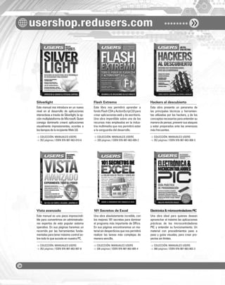 usershop.redusers.com
Silverlight Flash Extremo Hackers al descubierto
Vista avanzado 101 Secretos de Excel Electrónica&microcontroladoresPIC
Este manual nos introduce en un nuevo
nivel en el desarrollo de aplicaciones
interactivas a través de Silverlight, la op-
ciónmultiplataformadeMicrosoft.Quien
consiga dominarlo creará aplicaciones
visualmente impresionantes, acordes a
lostiemposdelaincipienteWeb3.0.
Este manual es una pieza imprescindi-
ble para convertirnos en administrado-
res expertos de este popular sistema
operativo. En sus páginas haremos un
recorrido por las herramientas funda-
mentales para tener máximo control so-
bre todo lo que sucede en nuestra PC.
Este libro nos permitirá aprender a
fondo Flash CS4 y ActionScript 3.0 para
crear aplicaciones web y de escritorio.
Una obra imperdible sobre uno de los
recursos más empleados en la indus-
tria multimedia que nos permitirá estar
a la vanguardia del desarrollo.
Una obra absolutamente increíble, con
los mejores 101 secretos para dominar
el programa más importante de Ofﬁce.
En sus páginas encontraremos un ma-
terial sin desperdicios que nos permitirá
realizar las tareas más complejas de
manera sencilla.
Esta obra presenta un panorama de
las principales técnicas y herramien-
tas utilizadas por los hackers, y de los
conceptosnecesariosparaentendersu
maneradepensar,prevenirsusataques
y estar preparados ante las amenazas
más frecuentes.
Una obra ideal para quienes desean
aprovechar al máximo las aplicaciones
prácticas de los microcontroladores
PIC y entender su funcionamiento. Un
material con procedimientos paso a
paso y guías visuales, para crear pro-
yectos sin límites.
> COLECCIÓN: MANUALES USERS
> 352 páginas / ISBN 978-987-663-010-8
> COLECCIÓN: MANUALES USERS
> 352 páginas / ISBN 978-987-663-007-8
> COLECCIÓN: MANUALES USERS
> 320 páginas / ISBN 978-987-663-009-2
> COLECCIÓN: MANUALES USERS
> 336 páginas / ISBN 978-987-663-005-4
> COLECCIÓN: MANUALES USERS
> 352 páginas / ISBN 978-987-663-008-5
> COLECCIÓN: MANUALES USERS
> 368 páginas / ISBN 978-987-663-002-3
COLECCION FLUO - CATALOGO COMPLETO - Base Editable - 15x19 - Dic 09.indd 4COLECCION FLUO - CATALOGO COMPLETO - Base Editable - 15x19 - Dic 09.indd 4 01/07/2010 16:54:2901/07/2010 16:54:29
 
