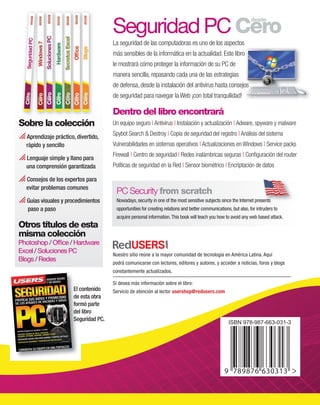 SeguridadPC
Cero
desde
SeguridadPC
El contenido
de esta obra
formó parte
del libro
Seguridad PC.
Sobre la colección
 Aprendizaje práctico, divertido,
rápido y sencillo
 Lenguaje simple y llano para
una comprensión garantizada
 Consejos de los expertos para
evitar problemas comunes
 Guías visuales y procedimientos
paso a paso
Otros títulos de esta
misma colección
Photoshop / Office / Hardware
Excel / Soluciones PC
Blogs / Redes
Nuestro sitio reúne a la mayor comunidad de tecnología en América Latina. Aquí
podrá comunicarse con lectores, editores y autores, y acceder a noticias, foros y blogs
constantemente actualizados.
Si desea más información sobre el libro:
Servicio de atención al lector usershop@redusers.com
PC Security from scratch
Nowadays, security in one of the most sensitive subjects since the Internet presents
opportunities for creating relations and better communications, but also, for intruders to
acquire personal information.This book will teach you how to avoid any web based attack.
Nowadays, security in one of the most sensitive subjects since the Internet presents
El contenido
de esta obra
formó parte
del libro
Seguridad PC.
Seguridad PC Cero
desde
La seguridad de las computadoras es uno de los aspectos
más sensibles de la informática en la actualidad. Este libro
le mostrará cómo proteger la información de su PC de
manera sencilla, repasando cada una de las estrategias
de defensa, desde la instalación del antivirus hasta consejos
de seguridad para navegar la Web ¡con total tranquilidad!
Dentro del libro encontrará
Un equipo seguro | Antivirus | Instalación y actualización | Adware, spyware y malware
Spybot Search & Destroy | Copia de seguridad del registro | Análisis del sistema
Vulnerabilidades en sistemas operativos | Actualizaciones en Windows | Service packs
Firewall | Centro de seguridad | Redes inalámbricas seguras | Configuración del router
Políticas de seguridad en la Red | Sensor biométrico | Encriptación de datos
 Consejosparalograrunequipoblindado
 Eviteintrusionesdehackersyespías
 ConfiguracióndeunaredWi-Fisegura
 Defensacontratodaslasamenazas:
virus,troyanos,gusanos,spamy
publicidadinvasiva¡ymuchomás…!
más sensibles de la informática en la actualidad. Este libro
de defensa, desde la instalación del antivirus hasta consejos
express seguridad.indd 1 02/07/2010 14:02:37
 