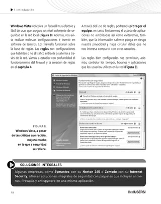 18
Windows Vista incorpora un firewall muy efectivo y
fácil de usar que asegura un nivel coherente de se-
guridad en la red local (Figura 8). Además, nos evi-
ta realizar molestas configuraciones e invertir en
software de terceros. Los firewalls funcionan sobre
la base de reglas. Las reglas son configuraciones
que habilitan o no el tráfico entrante o saliente a tra-
vés de la red. Vamos a estudiar con profundidad el
funcionamiento del firewall y la creación de reglas
en el capítulo 4.
A través del uso de reglas, podremos proteger el
equipo, en tanto limitaremos el acceso de aplica-
ciones no autorizadas así como evitaremos, tam-
bién, que la información saliente ponga en riesgo
nuestra privacidad y haga circular datos que no
nos interesa compartir con otros usuarios.
Las reglas bien configuradas nos permitirán, ade-
más, controlar los tiempos, horarios y aplicaciones
que los usuarios utilicen en la red (Figura 9).
1.Introducción
FIGURA 8.
Windows Vista, a pesar
de las críticas que recibió,
mejoró mucho
en lo que a seguridad
se refiere.
Algunas empresas, como Symantec con su Norton 360 o Comodo con su Internet
Security, ofrecen soluciones integrales de seguridad con paquetes que incluyen antivi-
rus, firewalls y antispyware en una misma aplicación.
SOLUCIONES INTEGRALES
SEGURIDADpc_Cap1_011_028 CORREGIDO.qxp 22/04/2010 07:18 a.m. Página 18
 