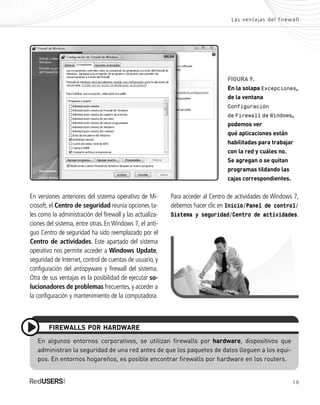 19
Las ventajas del firewall
FIGURA 9.
En la solapa Excepciones,
de la ventana
Configuración
de Firewall de Windows,
podemos ver
qué aplicaciones están
habilitadas para trabajar
con la red y cuáles no.
Se agregan o se quitan
programas tildando las
cajas correspondientes.
En versiones anteriores del sistema operativo de Mi-
crosoft, el Centro de seguridad reunía opciones ta-
les como la administración del firewall y las actualiza-
ciones del sistema, entre otras. En Windows 7, el anti-
guo Centro de seguridad ha sido reemplazado por el
Centro de actividades. Este apartado del sistema
operativo nos permite acceder a Windows Update,
seguridad de Internet, control de cuentas de usuario, y
configuración del antispyware y firewall del sistema.
Otra de sus ventajas es la posibilidad de ejecutar so-
lucionadores de problemas frecuentes, y acceder a
la configuración y mantenimiento de la computadora.
En algunos entornos corporativos, se utilizan firewalls por hardware, dispositivos que
administran la seguridad de una red antes de que los paquetes de datos lleguen a los equi-
pos. En entornos hogareños, es posible encontrar firewalls por hardware en los routers.
FIREWALLS POR HARDWARE
Para acceder al Centro de actividades de Windows 7,
debemos hacer clic en Inicio/Panel de control/
Sistema y seguridad/Centro de actividades.
SEGURIDADpc_Cap1_011_028 CORREGIDO.qxp 22/04/2010 07:18 a.m. Página 19
 