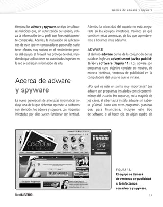 21
Acerca de adware y spyware
tiempos: los adware y spyware, un tipo de softwa-
re malicioso que, sin autorización del usuario, utili-
za la información de su perfil con fines estrictamen-
te comerciales. Además, la instalación de aplicacio-
nes de este tipo en computadoras personales suele
tener efectos muy nocivos en el rendimiento gene-
ral del equipo. El firewall nos protege de ellos, impi-
diendo que aplicaciones no autorizadas ingresen en
la red o extraigan información de ella.
Acerca de adware
y spyware
La nueva generación de amenazas informáticas in-
cluye una de la que debemos aprender a cuidarnos
con atención: los adware y spyware. Las máquinas
infectadas por ellos suelen funcionar con lentitud.
Además, la privacidad del usuario no está asegu-
rada en los equipos infectados. Veamos en qué
consisten estas amenazas, de las que aprendere-
mos a librarnos más adelante.
ADWARE
El término adware deriva de la conjunción de las
palabras inglesas advertisment (aviso publici-
tario) y software (Figura 11). Los adware son
programas cuyo objetivo consiste en mostrar, de
manera continua, ventanas de publicidad en la
computadora del usuario que lo instaló.
¿Por qué es éste un punto muy importante? Los
adware son programas instalados con el consenti-
miento del usuario. Por supuesto, en la mayoría de
los casos, el cibernauta instala adware sin saber-
lo. ¿Cómo? Junto con otros programas gratuitos
que, para financiarse, incluyen este tipo
de software, o al hacer clic en algún cuadro de
FIGURA 11.
El equipo se llenará
de ventanas de publicidad
si lo infectamos
con adware y spyware.
SEGURIDADpc_Cap1_011_028 CORREGIDO.qxp 22/04/2010 07:18 a.m. Página 21
 