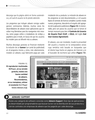 22
descarga que la página abrió en forma automáti-
ca y al cual el usuario no le prestó atención.
Los programas que incluyen adware consigo suelen
generar controversia. Además, muchas veces los
desarrolladores de adware crean aplicaciones que re-
sultan muy llamativas para los navegantes más nova-
tos, como juegos online o instaladores de smileys y
papelería para e-mails, en busca de que los usuarios
los instalen para así difundir más su adware.
Muchas descargas gratuitas se financian mediante
la inclusión de un banner (un cartel de publicidad)
en el programa mismo, y otros, más abiertamente,
instalan un adware, cuyo fabricante paga por cada
1.Introducción
FIGURA 12.
El reproductor multimedia
BSPlayer, en su versión
gratuita, instala una
buena cantidad
de adware.
Recomendamos,
en su reemplazo, utilizar
el excelente VLC Player
(www.videolan.org).
instalación de su producto. La inclusión de adware en
los programas se está documentando y, si el usuario
leyera el contrato de licencia completo cuando instala
nuevos programas, descubriría el engaño del agrega-
do de la aplicación publicitaria (Figura 12). Es lamen-
table, pero son pocos los usuarios que se toman el
tiempo necesario para leer el Contrato de Licencia
de Usuario Final (CLUF, o EULA, del inglés End
User License Agreement).
El adware, una vez instalado, invade la privacidad
del usuario y muestra en la computadora avisos
cuya temática está basada en búsquedas que
el cliente haya hecho en páginas de Internet y en
el buscador de escritorio que utilice (Figura 13).
Existe una categoría de software conocida como Adware-Support. Este tipo de aplicaciones
es desarrollado por programadores que buscan lucrar con la distribución de sus productos y
cierran contratos con empresas de adware que les pagarán por cada descarga.
ADWARE-SUPPORT
SEGURIDADpc_Cap1_011_028 CORREGIDO.qxp 22/04/2010 07:18 a.m. Página 22
 