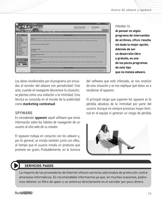 FIGURA 13.
Al pensar en algún
programa de intercambio
de archivos, eMule resulta
sin duda la mejor opción.
Además de ser
un desarrollo libre
y gratuito, es uno
de los pocos programas
de este tipo
que no instala adware.
Los datos recolectados por el programa son envia-
dos al servidor del adware con periodicidad. Este
acto, cuando el navegante desconoce la situación,
se plantea como una violación a la intimidad. Esta
técnica es conocida en el mundo de la publicidad
como marketing contextual.
SPYWARE
Es considerado spyware aquel software que envía
información sobre los hábitos de navegación de un
usuario al sitio web de su creador.
El spyware trabaja en conjunto con los adware y,
por lo general, se instala también junto con ellos,
al tiempo que el usuario instala un producto que
promete ser gratis. Probablemente, en la licencia
Acerca de adware y spyware
23
La mayoría de los proveedores de Internet ofrecen servicios adicionales de protección contra
amenazas informáticas. Es recomendable informarnos ya que, en muchas ocasiones, podre-
mos obtener un filtro de spam o un antivirus directamente en el servidor por poco dinero.
SERVICIOS PAGOS
del software que esté infectado, se nos anoticie
de esta situación y se nos explique qué datos va a
recolectar el spyware.
El principal riesgo que suponen los spyware es la
pérdida absoluta de la intimidad por parte del
usuario. Aunque no siempre provocan mayor lenti-
tud en el equipo ni generan un riesgo de pérdida
SEGURIDADpc_Cap1_011_028 CORREGIDO.qxp 22/04/2010 07:18 a.m. Página 23
 