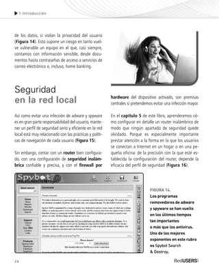 24
1.Introducción
de los datos, sí violan la privacidad del usuario
(Figura 14). Esto supone un riesgo en tanto vuel-
ve vulnerable un equipo en el que, casi siempre,
contamos con información sensible, desde docu-
mentos hasta contraseñas de acceso a servicios de
correo electrónico e, incluso, home banking.
Seguridad
en la red local
Así como evitar una infección de adware y spyware
es en gran parte responsabilidad del usuario, mante-
ner un perfil de seguridad serio y eficiente en la red
local está muy relacionado con las prácticas y políti-
cas de navegación de cada usuario (Figura 15).
Sin embargo, contar con un router bien configura-
do, con una configuración de seguridad inalám-
brica confiable y precisa, y con el firewall por
hardware del dispositivo activado, son premisas
centrales si pretendemos evitar una infección mayor.
En el capítulo 5 de este libro, aprenderemos có-
mo configurar en detalle un router inalámbrico de
modo que ningún apartado de seguridad quede
olvidado. Porque es especialmente importante
prestar atención a la forma en la que los usuarios
se conectan a Internet en un hogar o en una pe-
queña oficina: de la precisión con la que esté es-
tablecida la configuración del router, depende la
eficacia del perfil de seguridad (Figura 16).
FIGURA 14.
Los programas
removedores de adware
y spyware se han vuelto
en los últimos tiempos
tan importantes
o más que los antivirus.
Uno de los mejores
exponentes en este rubro
es Spybot Search
& Destroy.
SEGURIDADpc_Cap1_011_028 CORREGIDO.qxp 22/04/2010 07:18 a.m. Página 24
 