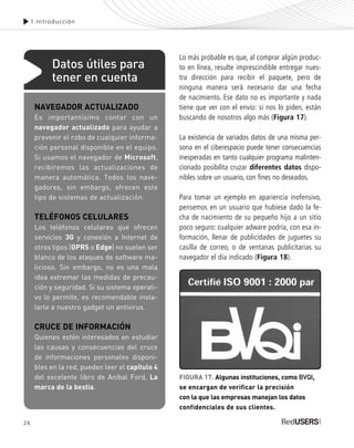 26
Lo más probable es que, al comprar algún produc-
to en línea, resulte imprescindible entregar nues-
tra dirección para recibir el paquete, pero de
ninguna manera será necesario dar una fecha
de nacimiento. Ese dato no es importante y nada
tiene que ver con el envío: si nos lo piden, están
buscando de nosotros algo más (Figura 17).
La existencia de variados datos de una misma per-
sona en el ciberespacio puede tener consecuencias
inesperadas en tanto cualquier programa malinten-
cionado posibilita cruzar diferentes datos dispo-
nibles sobre un usuario, con fines no deseados.
Para tomar un ejemplo en apariencia inofensivo,
pensemos en un usuario que hubiese dado la fe-
cha de nacimiento de su pequeño hijo a un sitio
poco seguro: cualquier adware podría, con esa in-
formación, llenar de publicidades de juguetes su
casilla de correo, o de ventanas publicitarias su
navegador el día indicado (Figura 18).
1.Introducción
FIGURA 17. Algunas instituciones, como BVQI,
se encargan de verificar la precisión
con la que las empresas manejan los datos
confidenciales de sus clientes.
NAVEGADOR ACTUALIZADO
Es importantísimo contar con un
navegador actualizado para ayudar a
prevenir el robo de cualquier informa-
ción personal disponible en el equipo.
Si usamos el navegador de Microsoft,
recibiremos las actualizaciones de
manera automática. Todos los nave-
gadores, sin embargo, ofrecen este
tipo de sistemas de actualización.
TELÉFONOS CELULARES
Los teléfonos celulares que ofrecen
servicios 3G y conexión a Internet de
otros tipos (GPRS o Edge) no suelen ser
blanco de los ataques de software ma-
licioso. Sin embargo, no es una mala
idea extremar las medidas de precau-
ción y seguridad. Si su sistema operati-
vo lo permite, es recomendable insta-
larle a nuestro gadget un antivirus.
CRUCE DE INFORMACIÓN
Quienes estén interesados en estudiar
las causas y consecuencias del cruce
de informaciones personales disponi-
bles en la red, pueden leer el capítulo 4
del excelente libro de Aníbal Ford, La
marca de la bestia.
Datos útiles para
tener en cuenta
SEGURIDADpc_Cap1_011_028 CORREGIDO.qxp 22/04/2010 07:19 a.m. Página 26
 
