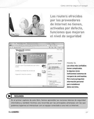 27
Cómo sentirse seguro al navegar
FIGURA 18.
Los sitios más confiables
tienen complicados
(y algunas veces
ineficientes) sistemas de
recupero de contraseñas.
Pero nunca preguntan
información personal
para restablecer
datos secretos.
En el primer capítulo de este libro, hemos aprendido las nociones básicas de seguridad
informática y también hicimos una recorrida por las principales amenazas con las que
podemos toparnos al interactuar con un equipo conectado a una red o a Internet.
RESUMEN
Los routers ofrecidos
por los proveedores
de Internet no tienen,
activadas por defecto,
funciones que mejoran
el nivel de seguridad
SEGURIDADpc_Cap1_011_028 CORREGIDO.qxp 22/04/2010 07:19 a.m. Página 27
 