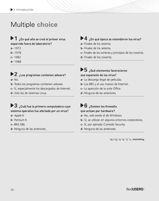 28
1.Introducción
¿En qué año se creó el primer virus
esparcido fuera de laboratorio?
a- 1972
b- 1978
c- 1982
d- 1988
¿Los programas contienen adware?
a- No.
b- Todos los programas contienen adware.
c- Sí, especialmente los descargados de Internet.
d- Solo los de sistemas Linux.
¿Cuál fue la primera computadora cuyo
sistema operativo fue afectada por un virus?
a- Apple II.
b- Pentium II.
c- IBM 286.
d- Ninguna de las anteriores.
1 ¿En qué época se extendieron los virus?
a- Finales de los sesenta.
b- Finales de los setenta.
c- Finales de los ochenta y principios de los noventa.
d- Finales de los noventa.
¿Qué elementos favorecieron
esa expansión de los virus?
a- La descarga ilegal de películas.
b- Los BBS y el uso masivo de Internet.
c- La aparición de la suite Office.
d- Ninguna de las anteriores.
¿Existen los firewalls
que actúan por hardware?
a- No, solo existe el de Windows.
b- Sí, se utilizan en algunos entornos corporativos.
c- Sí, por ejemplo Comodo Security.
d- Ninguna de las anteriores.
Multiple choice
4
5
6
2
3
Respuestas:1c,2c,3a,4c,5by6b.
SEGURIDADpc_Cap1_011_028 CORREGIDO.qxp 22/04/2010 07:19 a.m. Página 28
 