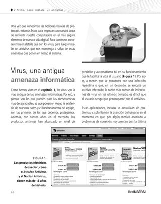 30
Una vez que conocimos las nociones básicas de pro-
tección,estamos listos para empezar con nuestra tarea
de convertir nuestra computadora en el más seguro
elemento de nuestra vida digital. Para comenzar, cono-
ceremos en detalle qué son los virus, para luego insta-
lar un antivirus que nos mantenga a salvo de estas
amenazas que ponen en riesgo el sistema.
Virus, una antigua
amenaza informática
Como hemos visto en el capítulo 1, los virus son la
más antigua de las amenazas informáticas. Por eso, y
porque son las que pueden traer las consecuencias
más desagradables, ya que ponen en riesgo la existen-
cia de nuestros datos y el funcionamiento del equipo,
son las primeras de las que debemos protegernos.
Además, con tantos años en el mercado, los
productos antivirus han alcanzado un nivel de
precisión y automatismo tal en su funcionamiento
que le facilita la vida al usuario (Figura 1). Por es-
to, a menos que se encuentre con una infección
repentina o que, en un descuido, se ejecute un
archivo infectado, la razón más común de infeccio-
nes de virus en los últimos tiempos, es difícil que
el usuario tenga que preocuparse por el antivirus.
Estas aplicaciones, incluso, se actualizan sin pro-
blemas y, solo llaman la atención del usuario en el
momento en que, por algún motivo asociado a
problemas de conexión, no cuentan con la última
2.Primer paso: instalar un antivirus
FIGURA 1.
Los productos históricos
del sector, como
el McAfee Antivirus
y el Norton Antivirus,
tienen más de 15 años
de historia.
SEGURIDADpc_Cap2_029_052 CORREGIDO.qxp 22/04/2010 07:20 a.m. Página 30
 