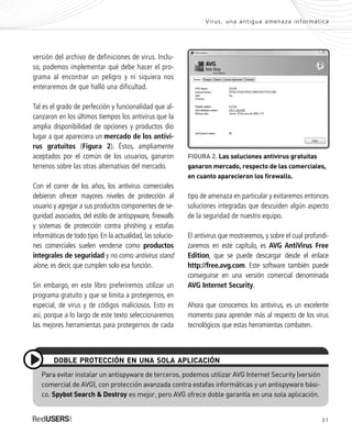 31
versión del archivo de definiciones de virus. Inclu-
so, podemos implementar qué debe hacer el pro-
grama al encontrar un peligro y ni siquiera nos
enteraremos de que halló una dificultad.
Tal es el grado de perfección y funcionalidad que al-
canzaron en los últimos tiempos los antivirus que la
amplia disponibilidad de opciones y productos dio
lugar a que apareciera un mercado de los antivi-
rus gratuitos (Figura 2). Éstos, ampliamente
aceptados por el común de los usuarios, ganaron
terrenos sobre las otras alternativas del mercado.
Con el correr de los años, los antivirus comerciales
debieron ofrecer mayores niveles de protección al
usuario y agregar a sus productos componentes de se-
guridad asociados, del estilo de antispyware, firewalls
y sistemas de protección contra phishing y estafas
informáticas de todo tipo. En la actualidad, las solucio-
nes comerciales suelen venderse como productos
integrales de seguridad y no como antivirus stand
alone, es decir, que cumplen solo esa función.
Sin embargo, en este libro preferiremos utilizar un
programa gratuito y que se limita a protegernos, en
especial, de virus y de códigos maliciosos. Esto es
así, porque a lo largo de este texto seleccionaremos
las mejores herramientas para protegernos de cada
FIGURA 2. Las soluciones antivirus gratuitas
ganaron mercado, respecto de las comerciales,
en cuanto aparecieron los firewalls.
Para evitar instalar un antispyware de terceros, podemos utilizar AVG Internet Security (versión
comercial de AVG), con protección avanzada contra estafas informáticas y un antispyware bási-
co. Spybot Search & Destroy es mejor, pero AVG ofrece doble garantía en una sola aplicación.
DOBLE PROTECCIÓN EN UNA SOLA APLICACIÓN
Virus, una antigua amenaza informática
tipo de amenaza en particular y evitaremos entonces
soluciones integradas que descuiden algún aspecto
de la seguridad de nuestro equipo.
El antivirus que mostraremos, y sobre el cual profundi-
zaremos en este capítulo, es AVG AntiVirus Free
Edition, que se puede descargar desde el enlace
http://free.avg.com. Este software también puede
conseguirse en una versión comercial denominada
AVG Internet Security.
Ahora que conocemos los antivirus, es un excelente
momento para aprender más al respecto de los virus
tecnológicos que estas herramientas combaten.
SEGURIDADpc_Cap2_029_052 CORREGIDO.qxp 22/04/2010 07:20 a.m. Página 31
 