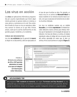 32
Los virus en acción
Los virus son aplicaciones informáticas programa-
das por usuarios especializados que tienen algún
interés particular en generar daños en sistemas, o
crear pánico y controversia en la red. Para enten-
der el modo en el que un virus se reproduce, debe-
mos conocer la manera en la que ellos mismos
actúan, razón por la cual los clasificaremos en dos
grandes grupos: residentes y no residentes.
VIRUS NO RESIDENTES
Los virus no residentes (por lo general de macro)
se alojan en un documento y sólo son ejecutados en
el caso de que el archivo se abra. Por ejemplo, un
macro virus en un archivo de Microsoft Word no
estará residente en la memoria durante toda la se-
sión, sino que se ejecutará al momento de ser abier-
to el archivo infectado.
Los virus no residentes cuentan con un módulo
buscador y un módulo reproductor. El módulo bus-
cador selecciona nuevos archivos para infectar, mien-
tras que el reproductor es el encargado de ejecutar la
infección. A la hora de infectar un archivo, el módulo
reproductor adosa el código del virus al punto inicial
del archivo ejecutable de modo que, al abrir un
archivo, el virus sea el primero en cargarse (Figura 3).
2.Primer paso: instalar un antivirus
Un programa TSR (residente en memoria, del inglés Terminate and Stay Resident) es una
aplicación que, al iniciarse, se mantiene funcionando en la memoria continuamente. Así fun-
cionan los antivirus: inician con el equipo y quedan trabajando siempre en segundo plano.
APLICACIONES TSR
FIGURA 3.
El Centro de confianza
de Office 2007 permite
administrar el modo
en el que se trabajará
con macros para
evitar infecciones.
SEGURIDADpc_Cap2_029_052 CORREGIDO.qxp 22/04/2010 07:20 a.m. Página 32
 