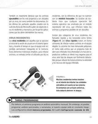 Los virus en acción
También es importante destacar que los archivos
ejecutables son los más propensos a ser atacados
por un virus, así como también los documentos. Es-
tos últimos (en particular aquellos creados con la
suite de oficina de Microsoft) suelen ser objeto de vi-
rus no residentes y macrovirus, por lo que las aplica-
ciones que los abren deshabilitan las macros.
VIRUS RESIDENTES
Los virus residentes son aquellos que se ejecutan
al inicio de la sesión de usuario en el sistema opera-
tivo y, durante el tiempo en que el equipo esté en-
cendido, permanecen trabajando en la memoria.
Estos elementos maliciosos emplean, para infectar
archivos, un método similar al utilizado por los no
residentes, con la diferencia de que no cuentan
con un módulo buscador. Su carácter de resi-
dente hace que cualquier operación del
sistema operativo sea analizada por el módulo
reproductor del virus, que infectará todos los
archivos y programas posibles de ser atacados.
Existen dos categorías de virus residentes, los
llamados rápidos y los conocidos como lentos
(Figura 4). Los virus rápidos tratan, en forma
constante, de infectar nuevos archivos en el equipo
elegido. Su accionar los hace demasiado peligrosos
en tanto cada archivo que un programa trate de
abrir será infectado. Esta efectividad a la hora de re-
producirse conlleva un efecto muy negativo para el
virus: este tipo de ataques son fácilmente detecta-
bles porque reducen de manera drástica la velocidad
y los recursos del equipo infectado.
33
Por defecto, el antivirus programa un análisis automático mensual. Sin embargo, es posible
programar análisis quincenales, o semanales, si nuestro equipo está en constante riesgo.
Los configuramos desde Análisis programados, del cuadro Configuración avanzada de AVG.
TAREAS PROGRAMADAS
FIGURA 4.
Muchos residentes lentos insisten
en el intento de infectar las unidades
extraíbles en cuanto se las conecta.
Si contamos con un buen antivirus,
éste debería detener el ataque.
SEGURIDADpc_Cap2_029_052 CORREGIDO.qxp 22/04/2010 07:20 a.m. Página 33
 