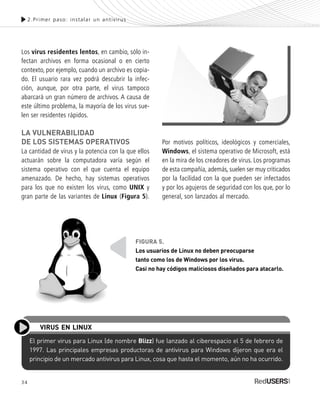 34
Los virus residentes lentos, en cambio, sólo in-
fectan archivos en forma ocasional o en cierto
contexto, por ejemplo, cuando un archivo es copia-
do. El usuario rara vez podrá descubrir la infec-
ción, aunque, por otra parte, el virus tampoco
abarcará un gran número de archivos. A causa de
este último problema, la mayoría de los virus sue-
len ser residentes rápidos.
LA VULNERABILIDAD
DE LOS SISTEMAS OPERATIVOS
La cantidad de virus y la potencia con la que ellos
actuarán sobre la computadora varía según el
sistema operativo con el que cuenta el equipo
amenazado. De hecho, hay sistemas operativos
para los que no existen los virus, como UNIX y
gran parte de las variantes de Linux (Figura 5).
Por motivos políticos, ideológicos y comerciales,
Windows, el sistema operativo de Microsoft, está
en la mira de los creadores de virus. Los programas
de esta compañía, además, suelen ser muy criticados
por la facilidad con la que pueden ser infectados
y por los agujeros de seguridad con los que, por lo
general, son lanzados al mercado.
2.Primer paso: instalar un antivirus
El primer virus para Linux (de nombre Blizz) fue lanzado al ciberespacio el 5 de febrero de
1997. Las principales empresas productoras de antivirus para Windows dijeron que era el
principio de un mercado antivirus para Linux, cosa que hasta el momento, aún no ha ocurrido.
VIRUS EN LINUX
FIGURA 5.
Los usuarios de Linux no deben preocuparse
tanto como los de Windows por los virus.
Casi no hay códigos maliciosos diseñados para atacarlo.
SEGURIDADpc_Cap2_029_052 CORREGIDO.qxp 22/04/2010 07:20 a.m. Página 34
 