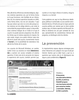 35
Más allá de las diferencias extratecnológicas, algu-
nos sistemas operativos son, por la forma misma
en la que funcionan, más factibles de ser infecta-
bles.Así, los sistemas operativos basados en UNIX,
como hemos dicho, rara vez son atacados. Y aquí
hay que aclarar que esto no se da sólo porque es-
tos sistemas son de código abierto y, por ende, la
comunidad de programadores apoya su desarrollo:
estos sistemas trabajan de un modo en el que el
usuario no puede ejecutar programas más allá de
los límites que el sistema operativo le impone. De
este modo, ningún virus podrá infectar nada más
allá de la sesión del usuario, manteniendo intacto
el kernel y sin la posibilidad de extenderse más
allá de los límites de la sesión.
Los usuarios de Microsoft Windows, en cambio,
suelen iniciar sus sesiones en modo Administra-
dor y cuentan con acceso completo al sistema
operativo. Si bien esto da la sensación de mejorar
la experiencia del usuario, también permite que,
cuando un virus logra infectar el sistema, tenga la
máquina a su merced.
Como podemos ver, aquí no hay diferencias ideoló-
gicas, políticas ni comerciales: es una cuestión estric-
tamente técnica. El hecho de que la mayor parte de
usuarios prefiera, por razones que no tiene sentido
analizar aquí, el sistema operativo de Microsoft, ha-
bilita la existencia de una gran variedad de virus
que, aprovechando las características técnicas del
programa, se distribuyen entre los clientes.
La prevención
Es importantísimo repasar algunas estrategias para
evitar infectarnos con cualquier virus que circule por
Internet. Veamos qué se debe hacer y qué no, si
queremos que nuestra vida en el ciberespacio sea
segura y poco problemática (Figura 6).
La prevención
FIGURA 6.
Si buscamos
una alternativa distinta
de AVG, el antivirus
ClamAV propone
una muy buena solución
para usuarios medios
y avanzados. Además,
es libre y gratuito.
SEGURIDADpc_Cap2_029_052 CORREGIDO.qxp 22/04/2010 07:21 a.m. Página 35
 