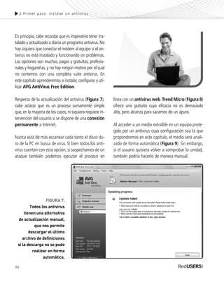 En principio,cabe recordar que es imperativo tener ins-
talado y actualizado a diario un programa antivirus.No
hay siquiera que conectar el módem al equipo si el an-
tivirus no está instalado y funcionando sin problemas.
Las opciones son muchas, pagas y gratuitas, profesio-
nales y hogareñas, y no hay ningún motivo por el cual
no contemos con una completa suite antivirus. En
este capítulo aprenderemos a instalar, configurar y uti-
lizar AVG AntiVirus Free Edition.
Respecto de la actualización del antivirus (Figura 7),
cabe aclarar que es un proceso sumamente simple
que, en la mayoría de los casos, ni siquiera requiere in-
tervención del usuario si se dispone de una conexión
permanente a Internet.
Nunca está de más escanear cada tanto el disco du-
ro de la PC en busca de virus. Si bien todos los anti-
virus cuentan con esta opción, si sospechamos de un
ataque también podemos ejecutar el proceso en
línea con un antivirus web.Trend Micro (Figura 8)
ofrece uno gratuito cuya eficacia no es demasiado
alta, pero alcanza para sacarnos de un apuro.
Al acceder a un medio extraíble en un equipo prote-
gido por un antivirus cuya configuración sea la que
propondremos en este capítulo, el medio será anali-
zado de forma automática (Figura 9). Sin embargo,
si el usuario quisiera volver a comprobar la unidad,
también podría hacerlo de manera manual.
2.Primer paso: instalar un antivirus
FIGURA 7.
Todos los antivirus
tienen una alternativa
de actualización manual,
que nos permite
descargar el último
archivo de definiciones
si la descarga no se pudo
realizar en forma
automática.
36
SEGURIDADpc_Cap2_029_052 CORREGIDO.qxp 22/04/2010 07:21 a.m. Página 36
 
