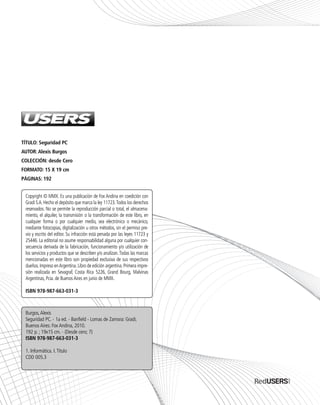 TÍTULO: Seguridad PC
AUTOR: Alexis Burgos
COLECCIÓN: desde Cero
FORMATO: 15 X 19 cm
PÁGINAS: 192
Burgos,Alexis
Seguridad PC. - 1a ed. - Banfield - Lomas de Zamora: Gradi;
Buenos Aires: Fox Andina, 2010.
192 p. ; 19x15 cm. - (Desde cero; 7)
ISBN 978-987-663-031-3
1. Informática. I.Título
CDD 005.3
Copyright © MMX. Es una publicación de Fox Andina en coedición con
Gradi S.A. Hecho el depósito que marca la ley 11723.Todos los derechos
reservados. No se permite la reproducción parcial o total, el almacena-
miento, el alquiler, la transmisión o la transformación de este libro, en
cualquier forma o por cualquier medio, sea electrónico o mecánico,
mediante fotocopias, digitalización u otros métodos, sin el permiso pre-
vio y escrito del editor. Su infracción está penada por las leyes 11723 y
25446. La editorial no asume responsabilidad alguna por cualquier con-
secuencia derivada de la fabricación, funcionamiento y/o utilización de
los servicios y productos que se describen y/o analizan.Todas las marcas
mencionadas en este libro son propiedad exclusiva de sus respectivos
dueños.Impreso enArgentina.Libro de edición argentina.Primera impre-
sión realizada en Sevagraf, Costa Rica 5226, Grand Bourg, Malvinas
Argentinas, Pcia. de Buenos Aires en junio de MMX.
ISBN 978-987-663-031-3
SEGURIDADpc_Pre_001_010.qxp 16/06/2010 03:03 p.m. Página 2
 