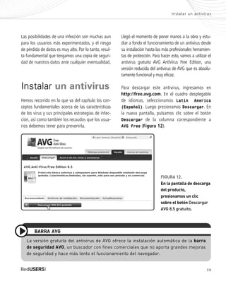 39
Instalar un antivirus
Las posibilidades de una infección son muchas aun
para los usuarios más experimentados, y el riesgo
de pérdida de datos es muy alto. Por lo tanto, resul-
ta fundamental que tengamos una copia de seguri-
dad de nuestros datos ante cualquier eventualidad.
Instalar un antivirus
Hemos recorrido en lo que va del capítulo los con-
ceptos fundamentales acerca de las características
de los virus y sus principales estrategias de infec-
ción, así como también los recaudos que los usua-
rios debemos tener para prevenirla.
Llegó el momento de poner manos a la obra y estu-
diar a fondo el funcionamiento de un antivirus desde
su instalación hasta las más profesionales herramien-
tas de protección. Para hacer esto, vamos a utilizar el
antivirus gratuito AVG AntiVirus Free Edition, una
versión reducida del antivirus de AVG que es absolu-
tamente funcional y muy eficaz.
Para descargar este antivirus, ingresamos en
http://free.avg.com. En el cuadro desplegable
de idiomas, seleccionamos Latin America
(Español). Luego presionamos Descargar. En
la nueva pantalla, pulsamos clic sobre el botón
Descargar de la columna correspondiente a
AVG Free (Figura 12).
La versión gratuita del antivirus de AVG ofrece la instalación automática de la barra
de seguridad AVG, un buscador con fines comerciales que no aporta grandes mejoras
de seguridad y hace más lento el funcionamiento del navegador.
BARRA AVG
FIGURA 12.
En la pantalla de descarga
del producto,
presionamos un clic
sobre el botón Descargar
AVG 8.5 gratuito.
SEGURIDADpc_Cap2_029_052 CORREGIDO.qxp 22/04/2010 07:21 a.m. Página 39
 