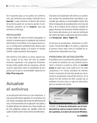 40
En el siguiente paso, se nos pedirá una confirma-
ción, que tendremos que aceptar haciendo clic en
Guardar. Luego indicamos el destino del archivo
(el escritorio puede ser una buena opción). A con-
tinuación, pulsamos clic en Aceptar, para que
comience la descarga.
INSTALACIÓN
Al hacer doble clic sobre el archivo descargado, se
iniciará el asistente para la instalación del antivirus
AVG AntiVirus Free Edition. En la mayoría de los ca-
sos, la configuración predeterminada alcanza para
proteger cualquier equipo, y el usuario no necesita
cambiar ningún parámetro del programa.
AVG AntiVirus Free Edition no ofrece soporte téc-
nico, aunque en los foros del sitio se pueden
encontrar respuestas a las preguntas frecuentes.
Aunque todos pueden leer las respuestas, sólo los
usuarios registrados tienen la posibilidad de pre-
guntar, por lo que es recomendable registrarse en
http://free.avg.com.
Actualizar
el antivirus
La actualización del antivirus es tan importante, o
más, que la del sistema operativo. Si no contamos con
una versión actualizada del archivo de definiciones de
virus, el funcionamiento de la aplicación será pobre y
no podrá detectar los últimos virus. Éstos resultan ser
los más peligrosos, porque son aquellos contra los
cuales el sistema tiene menos formas de defenderse.
El proceso de actualización del antivirus es automá-
tico, aunque hay actualizaciones secundarias y op-
cionales que siempre es recomendable instalar. Para
forzar la búsqueda de actualizaciones, en el caso de
AVG y de la mayoría de los antivirus, incluidos los
pagos, alcanzará con presionar el botón derecho so-
bre el icono del antivirus en la zona de notificación
de la Barra de tareas y seleccionar del menú contex-
tual Actualizar ahora (Figura 13).
Al terminar la actualización, recibiremos la notifi-
cación. Presionamos Ok en el cuadro, y repetimos
el proceso tantas veces como la cantidad de ac-
tualizaciones disponibles que haya.
PROBLEMAS DE ACTUALIZACIÓN
El problema con la actualización puede presentar-
se cuando no contamos con una conexión perma-
nente a Internet o cuando se utiliza un servidor
proxy de algún tipo, como suele ocurrir en redes
corporativas o en ciertos servidores de Internet.
Frente a situaciones de este tipo, puede ser conve-
niente la actualización manual del antivirus. En la
versión 8.5 del antivirus de AVG, cuando hay un
problema, el icono suma un signo de admiración,
pero se mantiene de colores.
2.Primer paso: instalar un antivirus
FIGURA 13. El área de notificación, con el icono
del antivirus, está en la parte inferior derecha
de la pantalla, en la barra de tareas de Windows.
SEGURIDADpc_Cap2_029_052 CORREGIDO.qxp 22/04/2010 07:21 a.m. Página 40
 