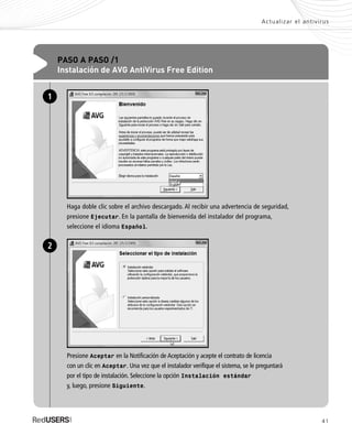 41
Actualizar el antivirus
PASO A PASO /1
Instalación de AVG AntiVirus Free Edition
Haga doble clic sobre el archivo descargado. Al recibir una advertencia de seguridad,
presione Ejecutar. En la pantalla de bienvenida del instalador del programa,
seleccione el idioma Español.
1
Presione Aceptar en la Notificación de Aceptación y acepte el contrato de licencia
con un clic en Aceptar. Una vez que el instalador verifique el sistema, se le preguntará
por el tipo de instalación. Seleccione la opción Instalación estándar
y, luego, presione Siguiente.
2
SEGURIDADpc_Cap2_029_052 CORREGIDO.qxp 22/04/2010 07:21 a.m. Página 41
 